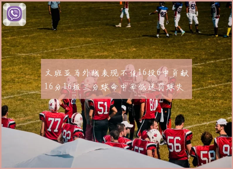 文班亚马外线表现不佳16投6中贡献16分16板三分球命中率低迷罚球失准影响球队表现
