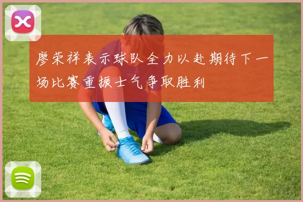 廖荣祥表示球队全力以赴期待下一场比赛重振士气争取胜利