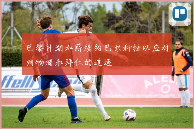 巴黎计划加薪续约巴尔科拉以应对利物浦和拜仁的追逐