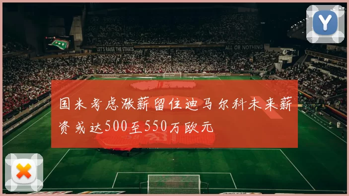 国米考虑涨薪留住迪马尔科未来薪资或达500至550万欧元