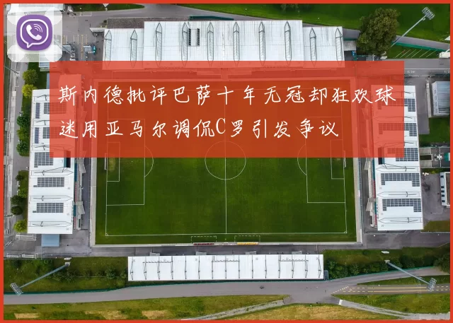 斯内德批评巴萨十年无冠却狂欢球迷用亚马尔调侃C罗引发争议