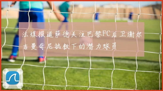法媒报道萨德关注巴黎FC后卫谢尔吉曼奇尼执教下的潜力球员
