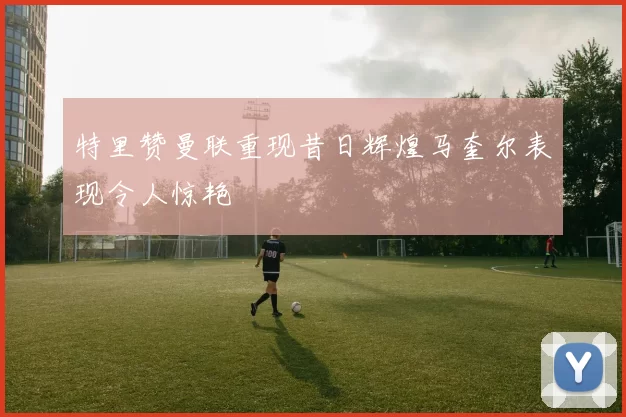 特里赞曼联重现昔日辉煌马奎尔表现令人惊艳