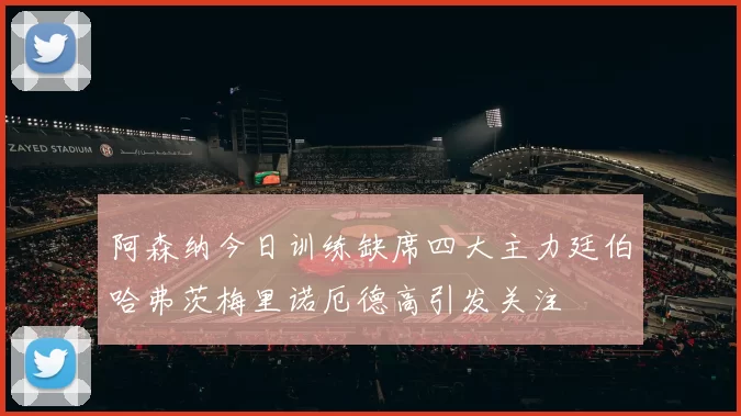 阿森纳今日训练缺席四大主力廷伯哈弗茨梅里诺厄德高引发关注