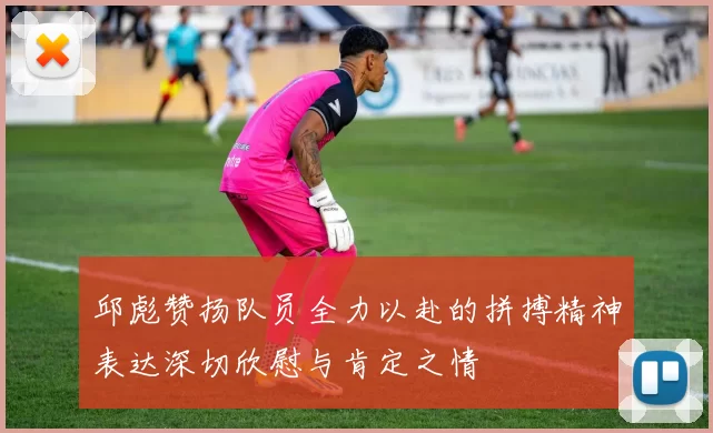 邱彪赞扬队员全力以赴的拼搏精神表达深切欣慰与肯定之情
