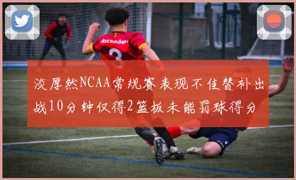 淡厚然NCAA常规赛表现不佳替补出战10分钟仅得2篮板未能罚球得分