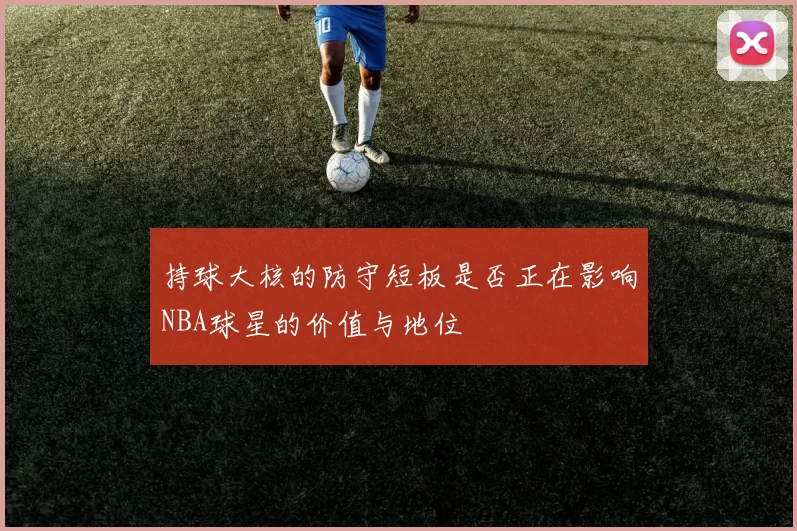 持球大核的防守短板是否正在影响NBA球星的价值与地位